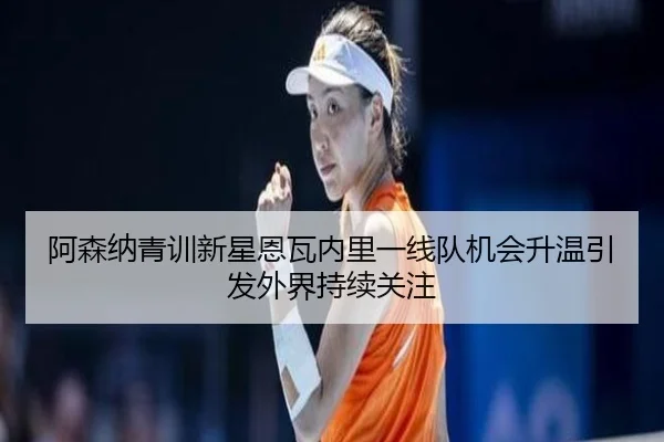 阿森纳青训新星恩瓦内里一线队机会升温引发外界持续关注